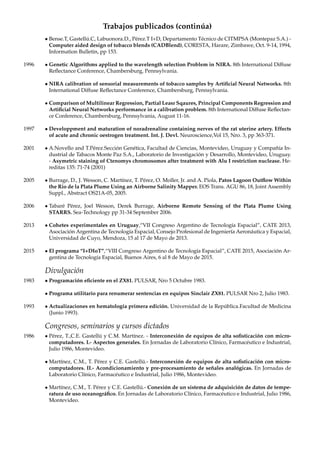 Trabajos publicados (continúa)
• Bense.T, Gastellú.C, Labuonora.D., Pérez.T I+D, Departamento Técnico de CITMPSA (Montepaz S.A.) -
Computer aided design of tobacco blends (CADBlend), CORESTA, Harare, Zimbawe, Oct. 9-14, 1994,
Information Bulletin, pp 153.
1996 • Genetic Algorithms applied to the wavelength selection Problem in NIRA. 8th International Diffuse
Reﬂectance Conference, Chambersburg, Pennsylvania.
• NIRA calibration of sensorial measurements of tobacco samples by Artiﬁcial Neural Networks. 8th
International Diffuse Reﬂectance Conference, Chambersburg, Pennsylvania.
• Comparison of Multilinear Regression, Partial Leasr Sqaures, Principal Components Regression and
Artiﬁcial Neural Networks performance in a calibration problem. 8th International Diffuse Reﬂectan-
ce Conference, Chambersburg, Pennsylvania, August 11-16.
1997 • Developpment and maturation of noradrenaline containing nerves of the rat uterine artery. Effects
of acute and chronic oestrogen treatment. Int. J. Devl. Neuroscience,Vol 15, Nro. 3, pp 363-371.
2001 • A.Novello and T.Pérez.Sección Genética, Facultad de Ciencias, Montevideo, Uruguay y Compañía In-
dustrial de Tabacos Monte Paz S.A., Laboratorio de Investigación y Desarrollo, Montevideo, Uruguay.
- Asymetric staining of Ctenomys chromosomes after treatment with Alu I restriction nuclease. He-
reditas 135: 71-74 (2001)
2005 • Burrage, D., J. Wesson, C. Martínez, T. Pérez, O. Moller, Jr. and A. Piola, Patos Lagoon Outﬂow Within
the Rio de la Plata Plume Using an Airborne Salinity Mapper. EOS Trans. AGU 86, 18, Joint Assembly
Suppl., Abstract OS21A-05, 2005.
2006 • Tabaré Pérez, Joel Wesson, Derek Burrage, Airborne Remote Sensing of the Plata Plume Using
STARRS. Sea-Technology pp 31-34 September 2006.
2013 • Cohetes experimentales en Uruguay,“VII Congreso Argentino de Tecnología Espacial”, CATE 2013,
Asociación Argentina de Tecnología Espacial, Consejo Profesional de Ingeniería Aeronáutica y Espacial,
Universidad de Cuyo, Mendoza, 15 al 17 de Mayo de 2013.
2015 • El programa “I+DIoT”,“VIII Congreso Argentino de Tecnología Espacial”, CATE 2015, Asociación Ar-
gentina de Tecnología Espacial, Buenos Aires, 6 al 8 de Mayo de 2015.
Divulgación
1983 • Programación eﬁciente en el ZX81. PULSAR, Nro 5 Octubre 1983.
• Programa utilitario para renumerar sentencias en equipos Sinclair ZX81. PULSAR Nro 2, Julio 1983.
1993 • Actualizaciones en hematología primera edición. Universidad de la República.Facultad de Medicina
(Junio 1993).
Congresos, seminarios y cursos dictados
1986 • Pérez, T.,C.E. Gastellú y C.M. Martínez. - Interconexión de equipos de alta soﬁsticación con micro-
computadores. I.- Aspectos generales. En Jornadas de Laboratorio Clínico, Farmacéutico e Industrial,
Julio 1986, Montevideo.
• Martínez, C.M., T. Pérez y C.E. Gastellú.- Interconexión de equipos de alta soﬁsticación con micro-
computadores. II.- Acondicionamiento y pre-procesamiento de señales analógicas. En Jornadas de
Laboratorio Clínico, Farmacéutico e Industrial, Julio 1986, Montevideo.
• Martínez, C.M., T. Pérez y C.E. Gastellú.- Conexión de un sistema de adquisición de datos de tempe-
ratura de uso oceanográﬁco. En Jornadas de Laboratorio Clínico, Farmacéutico e Industrial, Julio 1986,
Montevideo.
 