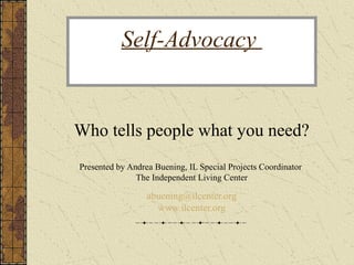 Self-Advocacy
Who tells people what you need?
Presented by Andrea Buening, IL Special Projects Coordinator
The Independent Living Center
abuening@ilcenter.org
www.ilcenter.org
 