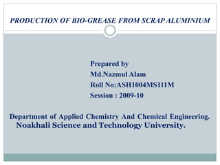 PRODUCTION OF BIO-GREASE FROM SCRAP ALUMINIUM
Prepared by
Md.Nazmul Alam
Roll No:ASH1004MS111M
Session : 2009-10
Department of Applied Chemistry And Chemical Engineering.
Noakhali Science and Technology University.
 