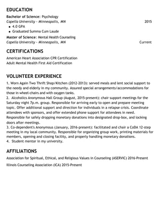 EDUCATION
Bachelor of Science: Psychology
Capella University - Minneapolis, MN 2015
4.0 GPA
Graduated Summa Cum Laude
Master of Science: Mental Health Counseling
Capella University - Minneapolis, MN Current
CERTIFICATIONS
American Heart Association CPR Certification
Adult Mental Health First Aid Certification
VOLUNTEER EXPERIENCE
1. Worn Again Two Thrift Shop/Kitchen (2012-2013): served meals and lent social support to
the needy and elderly in my community. Assured special arrangements/accommodations for
those in wheel-chairs and with oxygen tanks.
2. Alcoholics Anonymous Hall Group (August, 2015-present): chair support meetings for the
Saturday night 7p.m. group. Responsible for arriving early to open and prepare meeting
topic. Offer additional support and direction for individuals in a relapse crisis. Coordinate
attendees with sponsors, and offer extended phone support for attendees in need.
Responsible for safely dropping monetary donations into designated drop-box, and locking
doors after meetings.
3. Co-dependent's Anonymous (January, 2016-present): facilitated and chair a CoDA 12-step
meeting in my local community. Responsible for organizing group work, printing materials for
members, opening and closing facility, and properly handling monetary donations.
4. Student mentor in my university.
AFFILIATIONS
Association for Spiritual, Ethical, and Religious Values in Counseling (ASERVIC) 2016-Present
Illinois Counseling Association (ICA) 2015-Present
 