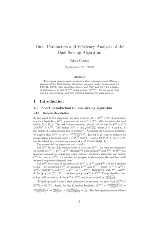 Time, Parameters and Eﬃciency Analysis of the
Dual-Sieving Algorithm
Nikita Grishin
September 3rd, 2013
Abstract
This report presents some results of a time, parameters and eﬃciency
analysis of the Dual-Sieving algorithm, currently under development by
LACAL, EPFL. This algorithm solves exact SVP and CVP for a lattice
of dimension n in time 20.398n
using memory 20.292n
. We use gprof unix
tool for time-proﬁling, and Perl scripting language for data analysis.
1 Introduction
1.1 Short introduction to dual-sieving algorithm
1.1.1 General description
As the input to the algorithm, we have a lattice L = L (0)
⊆ Rn
of dimension
n with a basis B = B(0)
, a random vector x(0)
⊆ Rn
, called target-vector and
radius R0 ∈ R>0. The task is to enumerate (almost) all vectors in x(0)
+ L ∩
BallR(0)
= C(0)
. The radius R(0)
= βrn
n vol(L0) where β > 1 and rn is
the radius of n-dimensional ball of volume 1. Assuming the Gaussian heuristic,
we expect that |C(0)
| ≈ βn
≈ V ol(Ball(R(0)
))
V olL . The SVP(L ) can be reduced to
enumerating a bounded coset 0 + L ∩ Ball(λ1), and a CVP(L , t) for t ∈ Rn
can be solved by enumerating a coset -t + L ∩ Ball(dist(t, λ1)).
Parameters of the algorithm are α and β.
Let B(0)
be an LLL-reduced basis of a lattice L (0)
. We wish to enumerate
all points in C(0)
= x(0)
+L (0)
∩Ball(R(0)
) with given x(0)
and R(0)
. If B(0)
was
quasi-orthogonal, we would just apply Schnorr-Euchner’s algorithm and obtain
C(0)
in time ≈ |C(0)
|. Otherwise, we propose to decompose the problem until
we reach a quasi-orthogonal case.
Let B(1)
be a basis of an overlattice L (1)
⊇ L (0)
and x(1)
∈ R be a random
vector. We construct C(0)
by merging C(1)
and C (1)
, where C(1)
= x(1)
+
L (1)
∩Ball(R(1)
) and C (1)
= x(0)
−x(1)
+L (1)
∩Ball(R(1)
), with R0
= αR(1)
.
So for (y, y ) ∈ (C(1)
, C (1)
) we have y + y ∈ x(0)
+ L (1)
. The probability that
y + y will be also in of the x(0)
+ L (0)
can be estimated by vol(L (1)
)
vol(L (0))
.
To ﬁnd optimal α and β that minimize the memory, we need that |C(0)
| ≈
|C(1)
| ≈ |C (1)
|. Again, by the Gaussian heuristic, |C(0)
| ≈ vol(Ball(R(0)
))
vol(L (0))
≈
vol(Ball(R(1)
))
vol(L (1))
⇔ vol(L (1)
)
vol(L (0))
= vol(Ball(R(1)
)
volBall(R(0))
≈ 1
αn . The last approximation follows
1
 