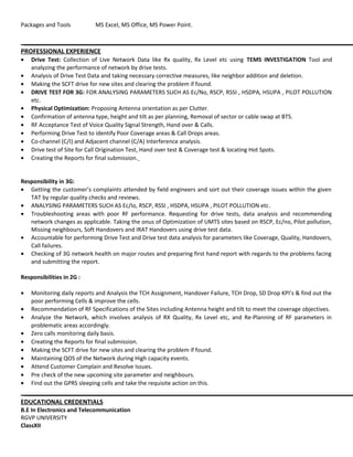 Packages and Tools MS Excel, MS Office, MS Power Point.
PROFESSIONAL EXPERIENCE
• Drive Test: Collection of Live Network Data like Rx quality, Rx Level etc using TEMS INVESTIGATION Tool and
analyzing the performance of network by drive tests.
• Analysis of Drive Test Data and taking necessary corrective measures, like neighbor addition and deletion.
• Making the SCFT drive for new sites and clearing the problem if found.
• DRIVE TEST FOR 3G: FOR ANALYSING PARAMETERS SUCH AS Ec/No, RSCP, RSSI , HSDPA, HSUPA , PILOT POLLUTION
etc.
• Physical Optimization: Proposing Antenna orientation as per Clutter.
• Confirmation of antenna type, height and tilt as per planning, Removal of sector or cable swap at BTS.
• RF Acceptance Test of Voice Quality Signal Strength, Hand over & Calls.
• Performing Drive Test to identify Poor Coverage areas & Call Drops areas.
• Co-channel (C/I) and Adjacent channel (C/A) Interference analysis.
• Drive test of Site for Call Origination Test, Hand over test & Coverage test & locating Hot Spots.
• Creating the Reports for final submission.
Responsibility in 3G:
• Getting the customer’s complaints attended by field engineers and sort out their coverage issues within the given
TAT by regular quality checks and reviews.
• ANALYSING PARAMETERS SUCH AS Ec/Io, RSCP, RSSI , HSDPA, HSUPA , PILOT POLLUTION etc.
• Troubleshooting areas with poor RF performance. Requesting for drive tests, data analysis and recommending
network changes as applicable. Taking the onus of Optimization of UMTS sites based on RSCP, Ec/no, Pilot pollution,
Missing neighbours, Soft Handovers and IRAT Handovers using drive test data.
• Accountable for performing Drive Test and Drive test data analysis for parameters like Coverage, Quality, Handovers,
Call failures.
• Checking of 3G network health on major routes and preparing first hand report with regards to the problems facing
and submitting the report.
Responsibilities in 2G :
• Monitoring daily reports and Analysis the TCH Assignment, Handover Failure, TCH Drop, SD Drop KPI’s & find out the
poor performing Cells & improve the cells.
• Recommendation of RF Specifications of the Sites including Antenna height and tilt to meet the coverage objectives.
• Analyze the Network, which involves analysis of RX Quality, Rx Level etc, and Re-Planning of RF parameters in
problematic areas accordingly.
• Zero calls monitoring daily basis.
• Creating the Reports for final submission.
• Making the SCFT drive for new sites and clearing the problem if found.
• Maintaining QOS of the Network during High capacity events.
• Attend Customer Complain and Resolve Issues.
• Pre check of the new upcoming site parameter and neighbours.
• Find out the GPRS sleeping cells and take the requisite action on this.
EDUCATIONAL CREDENTIALS
B.E In Electronics and Telecommunication
RGVP UNIVERSITY
ClassXII
 