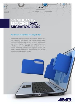 Significantly
reducing data
migration risks
The drive to consolidate and migrate data
Migrating to new applications may deliver rewards, but
also presents a high level of risk to your business. Data
migration challenges raise concern for both IT and business
teams when dealing with one of your organisations most
valuable assets - data. BITSHIFT is a comprehensive and
proven, technology agnostic, data migration solution, with
a 100% delivery track record, that minimizes your risk and
maximizes your chance of success.
 