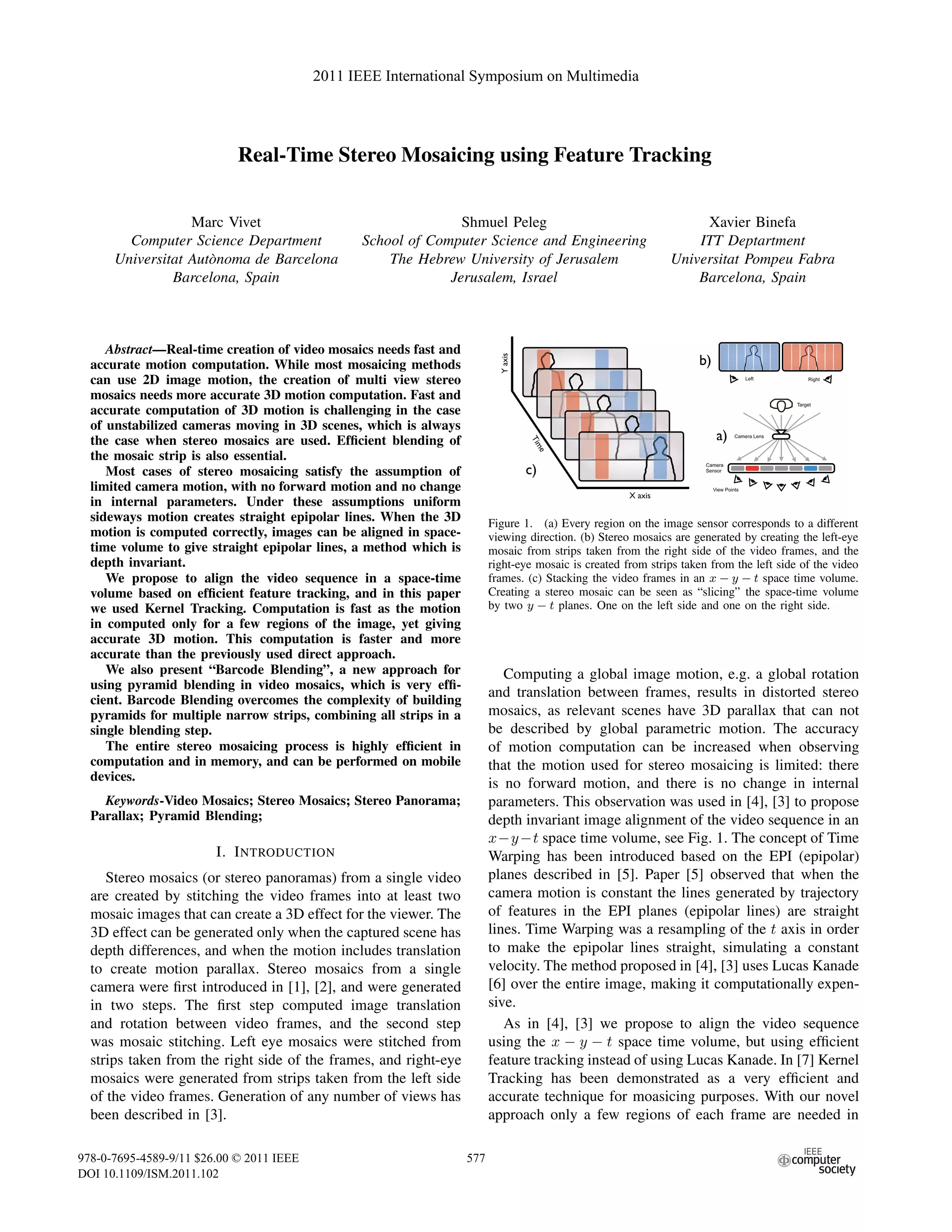 Real-Time Stereo Mosaicing using Feature Tracking
Marc Vivet
Computer Science Department
Universitat Aut`onoma de Barcelona
Barcelona, Spain
Shmuel Peleg
School of Computer Science and Engineering
The Hebrew University of Jerusalem
Jerusalem, Israel
Xavier Binefa
ITT Deptartment
Universitat Pompeu Fabra
Barcelona, Spain
Abstract—Real-time creation of video mosaics needs fast and
accurate motion computation. While most mosaicing methods
can use 2D image motion, the creation of multi view stereo
mosaics needs more accurate 3D motion computation. Fast and
accurate computation of 3D motion is challenging in the case
of unstabilized cameras moving in 3D scenes, which is always
the case when stereo mosaics are used. Efﬁcient blending of
the mosaic strip is also essential.
Most cases of stereo mosaicing satisfy the assumption of
limited camera motion, with no forward motion and no change
in internal parameters. Under these assumptions uniform
sideways motion creates straight epipolar lines. When the 3D
motion is computed correctly, images can be aligned in space-
time volume to give straight epipolar lines, a method which is
depth invariant.
We propose to align the video sequence in a space-time
volume based on efﬁcient feature tracking, and in this paper
we used Kernel Tracking. Computation is fast as the motion
in computed only for a few regions of the image, yet giving
accurate 3D motion. This computation is faster and more
accurate than the previously used direct approach.
We also present “Barcode Blending”, a new approach for
using pyramid blending in video mosaics, which is very efﬁ-
cient. Barcode Blending overcomes the complexity of building
pyramids for multiple narrow strips, combining all strips in a
single blending step.
The entire stereo mosaicing process is highly efﬁcient in
computation and in memory, and can be performed on mobile
devices.
Keywords-Video Mosaics; Stereo Mosaics; Stereo Panorama;
Parallax; Pyramid Blending;
I. INTRODUCTION
Stereo mosaics (or stereo panoramas) from a single video
are created by stitching the video frames into at least two
mosaic images that can create a 3D effect for the viewer. The
3D effect can be generated only when the captured scene has
depth differences, and when the motion includes translation
to create motion parallax. Stereo mosaics from a single
camera were ﬁrst introduced in [1], [2], and were generated
in two steps. The ﬁrst step computed image translation
and rotation between video frames, and the second step
was mosaic stitching. Left eye mosaics were stitched from
strips taken from the right side of the frames, and right-eye
mosaics were generated from strips taken from the left side
of the video frames. Generation of any number of views has
been described in [3].
Figure 1. (a) Every region on the image sensor corresponds to a different
viewing direction. (b) Stereo mosaics are generated by creating the left-eye
mosaic from strips taken from the right side of the video frames, and the
right-eye mosaic is created from strips taken from the left side of the video
frames. (c) Stacking the video frames in an x − y − t space time volume.
Creating a stereo mosaic can be seen as “slicing” the space-time volume
by two y − t planes. One on the left side and one on the right side.
Computing a global image motion, e.g. a global rotation
and translation between frames, results in distorted stereo
mosaics, as relevant scenes have 3D parallax that can not
be described by global parametric motion. The accuracy
of motion computation can be increased when observing
that the motion used for stereo mosaicing is limited: there
is no forward motion, and there is no change in internal
parameters. This observation was used in [4], [3] to propose
depth invariant image alignment of the video sequence in an
x−y−t space time volume, see Fig. 1. The concept of Time
Warping has been introduced based on the EPI (epipolar)
planes described in [5]. Paper [5] observed that when the
camera motion is constant the lines generated by trajectory
of features in the EPI planes (epipolar lines) are straight
lines. Time Warping was a resampling of the t axis in order
to make the epipolar lines straight, simulating a constant
velocity. The method proposed in [4], [3] uses Lucas Kanade
[6] over the entire image, making it computationally expen-
sive.
As in [4], [3] we propose to align the video sequence
using the x − y − t space time volume, but using efﬁcient
feature tracking instead of using Lucas Kanade. In [7] Kernel
Tracking has been demonstrated as a very efﬁcient and
accurate technique for moasicing purposes. With our novel
approach only a few regions of each frame are needed in
2011 IEEE International Symposium on Multimedia
978-0-7695-4589-9/11 $26.00 © 2011 IEEE
DOI 10.1109/ISM.2011.102
577
 