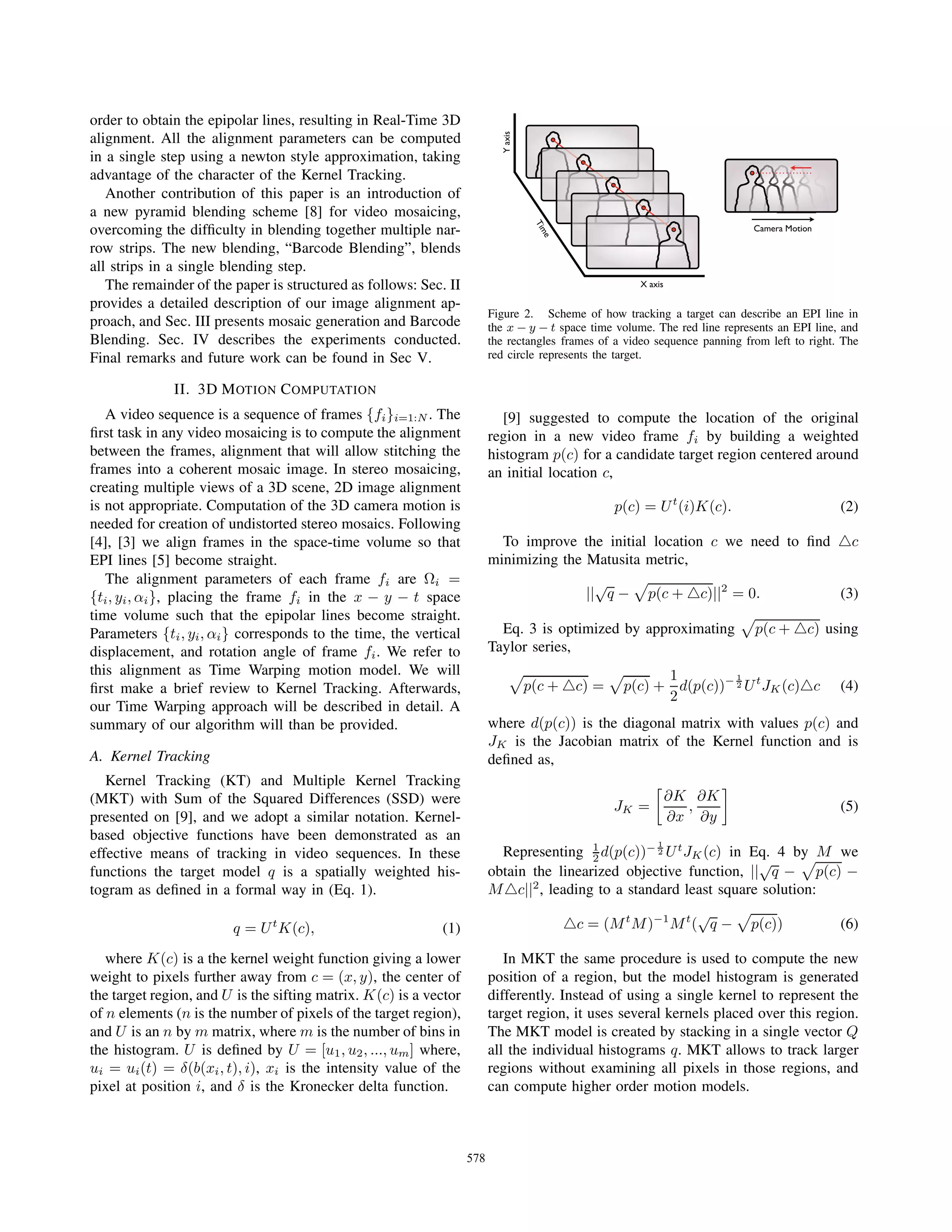 order to obtain the epipolar lines, resulting in Real-Time 3D
alignment. All the alignment parameters can be computed
in a single step using a newton style approximation, taking
advantage of the character of the Kernel Tracking.
Another contribution of this paper is an introduction of
a new pyramid blending scheme [8] for video mosaicing,
overcoming the difﬁculty in blending together multiple nar-
row strips. The new blending, “Barcode Blending”, blends
all strips in a single blending step.
The remainder of the paper is structured as follows: Sec. II
provides a detailed description of our image alignment ap-
proach, and Sec. III presents mosaic generation and Barcode
Blending. Sec. IV describes the experiments conducted.
Final remarks and future work can be found in Sec V.
II. 3D MOTION COMPUTATION
A video sequence is a sequence of frames {fi}i=1:N . The
ﬁrst task in any video mosaicing is to compute the alignment
between the frames, alignment that will allow stitching the
frames into a coherent mosaic image. In stereo mosaicing,
creating multiple views of a 3D scene, 2D image alignment
is not appropriate. Computation of the 3D camera motion is
needed for creation of undistorted stereo mosaics. Following
[4], [3] we align frames in the space-time volume so that
EPI lines [5] become straight.
The alignment parameters of each frame fi are Ωi =
{ti, yi, αi}, placing the frame fi in the x − y − t space
time volume such that the epipolar lines become straight.
Parameters {ti, yi, αi} corresponds to the time, the vertical
displacement, and rotation angle of frame fi. We refer to
this alignment as Time Warping motion model. We will
ﬁrst make a brief review to Kernel Tracking. Afterwards,
our Time Warping approach will be described in detail. A
summary of our algorithm will than be provided.
A. Kernel Tracking
Kernel Tracking (KT) and Multiple Kernel Tracking
(MKT) with Sum of the Squared Differences (SSD) were
presented on [9], and we adopt a similar notation. Kernel-
based objective functions have been demonstrated as an
effective means of tracking in video sequences. In these
functions the target model q is a spatially weighted his-
togram as deﬁned in a formal way in (Eq. 1).
q = Ut
K(c), (1)
where K(c) is a the kernel weight function giving a lower
weight to pixels further away from c = (x, y), the center of
the target region, and U is the sifting matrix. K(c) is a vector
of n elements (n is the number of pixels of the target region),
and U is an n by m matrix, where m is the number of bins in
the histogram. U is deﬁned by U = [u1, u2, ..., um] where,
ui = ui(t) = δ(b(xi, t), i), xi is the intensity value of the
pixel at position i, and δ is the Kronecker delta function.
X axis
Time
Yaxis
Camera Motion
Figure 2. Scheme of how tracking a target can describe an EPI line in
the x − y − t space time volume. The red line represents an EPI line, and
the rectangles frames of a video sequence panning from left to right. The
red circle represents the target.
[9] suggested to compute the location of the original
region in a new video frame fi by building a weighted
histogram p(c) for a candidate target region centered around
an initial location c,
p(c) = Ut
(i)K(c). (2)
To improve the initial location c we need to ﬁnd c
minimizing the Matusita metric,
||
√
q − p(c + c)||2
= 0. (3)
Eq. 3 is optimized by approximating p(c + c) using
Taylor series,
p(c + c) = p(c) +
1
2
d(p(c))− 1
2 Ut
JK(c) c (4)
where d(p(c)) is the diagonal matrix with values p(c) and
JK is the Jacobian matrix of the Kernel function and is
deﬁned as,
JK =
∂K
∂x
,
∂K
∂y
(5)
Representing 1
2 d(p(c))− 1
2 Ut
JK(c) in Eq. 4 by M we
obtain the linearized objective function, ||
√
q − p(c) −
M c||2
, leading to a standard least square solution:
c = (Mt
M)−1
Mt
(
√
q − p(c)) (6)
In MKT the same procedure is used to compute the new
position of a region, but the model histogram is generated
differently. Instead of using a single kernel to represent the
target region, it uses several kernels placed over this region.
The MKT model is created by stacking in a single vector Q
all the individual histograms q. MKT allows to track larger
regions without examining all pixels in those regions, and
can compute higher order motion models.
578
 