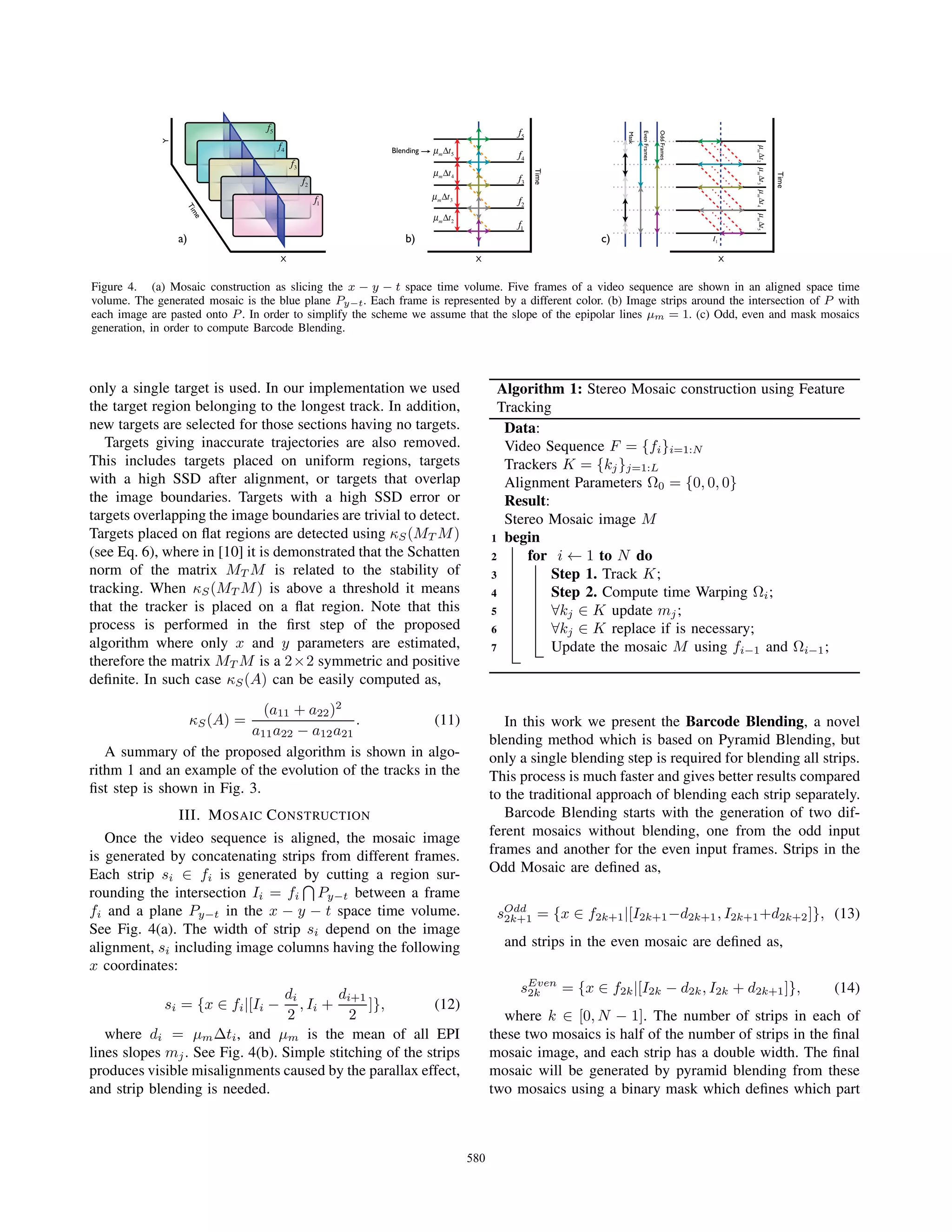 X
Time
Y
f1
f2
f3
f4
f5
X
Time
Blending
f5
f4
f3
f2
f1
m t2
m t3
m t4
m t5
OddFrames
EvenFrames
Mask
mt2mt3mt4mt5
I1
X
Time
a) b) c)
Figure 4. (a) Mosaic construction as slicing the x − y − t space time volume. Five frames of a video sequence are shown in an aligned space time
volume. The generated mosaic is the blue plane Py−t. Each frame is represented by a different color. (b) Image strips around the intersection of P with
each image are pasted onto P . In order to simplify the scheme we assume that the slope of the epipolar lines μm = 1. (c) Odd, even and mask mosaics
generation, in order to compute Barcode Blending.
only a single target is used. In our implementation we used
the target region belonging to the longest track. In addition,
new targets are selected for those sections having no targets.
Targets giving inaccurate trajectories are also removed.
This includes targets placed on uniform regions, targets
with a high SSD after alignment, or targets that overlap
the image boundaries. Targets with a high SSD error or
targets overlapping the image boundaries are trivial to detect.
Targets placed on ﬂat regions are detected using κS(MT M)
(see Eq. 6), where in [10] it is demonstrated that the Schatten
norm of the matrix MT M is related to the stability of
tracking. When κS(MT M) is above a threshold it means
that the tracker is placed on a ﬂat region. Note that this
process is performed in the ﬁrst step of the proposed
algorithm where only x and y parameters are estimated,
therefore the matrix MT M is a 2×2 symmetric and positive
deﬁnite. In such case κS(A) can be easily computed as,
κS(A) =
(a11 + a22)2
a11a22 − a12a21
. (11)
A summary of the proposed algorithm is shown in algo-
rithm 1 and an example of the evolution of the tracks in the
ﬁst step is shown in Fig. 3.
III. MOSAIC CONSTRUCTION
Once the video sequence is aligned, the mosaic image
is generated by concatenating strips from different frames.
Each strip si ∈ fi is generated by cutting a region sur-
rounding the intersection Ii = fi Py−t between a frame
fi and a plane Py−t in the x − y − t space time volume.
See Fig. 4(a). The width of strip si depend on the image
alignment, si including image columns having the following
x coordinates:
si = {x ∈ fi|[Ii −
di
2
, Ii +
di+1
2
]}, (12)
where di = μmΔti, and μm is the mean of all EPI
lines slopes mj. See Fig. 4(b). Simple stitching of the strips
produces visible misalignments caused by the parallax effect,
and strip blending is needed.
Algorithm 1: Stereo Mosaic construction using Feature
Tracking
Data:
Video Sequence F = {fi}i=1:N
Trackers K = {kj}j=1:L
Alignment Parameters Ω0 = {0, 0, 0}
Result:
Stereo Mosaic image M
1 begin
2 for i ← 1 to N do
3 Step 1. Track K;
4 Step 2. Compute time Warping Ωi;
5 ∀kj ∈ K update mj;
6 ∀kj ∈ K replace if is necessary;
7 Update the mosaic M using fi−1 and Ωi−1;
In this work we present the Barcode Blending, a novel
blending method which is based on Pyramid Blending, but
only a single blending step is required for blending all strips.
This process is much faster and gives better results compared
to the traditional approach of blending each strip separately.
Barcode Blending starts with the generation of two dif-
ferent mosaics without blending, one from the odd input
frames and another for the even input frames. Strips in the
Odd Mosaic are deﬁned as,
sOdd
2k+1 = {x ∈ f2k+1|[I2k+1−d2k+1, I2k+1+d2k+2]}, (13)
and strips in the even mosaic are deﬁned as,
sEven
2k = {x ∈ f2k|[I2k − d2k, I2k + d2k+1]}, (14)
where k ∈ [0, N − 1]. The number of strips in each of
these two mosaics is half of the number of strips in the ﬁnal
mosaic image, and each strip has a double width. The ﬁnal
mosaic will be generated by pyramid blending from these
two mosaics using a binary mask which deﬁnes which part
580
 