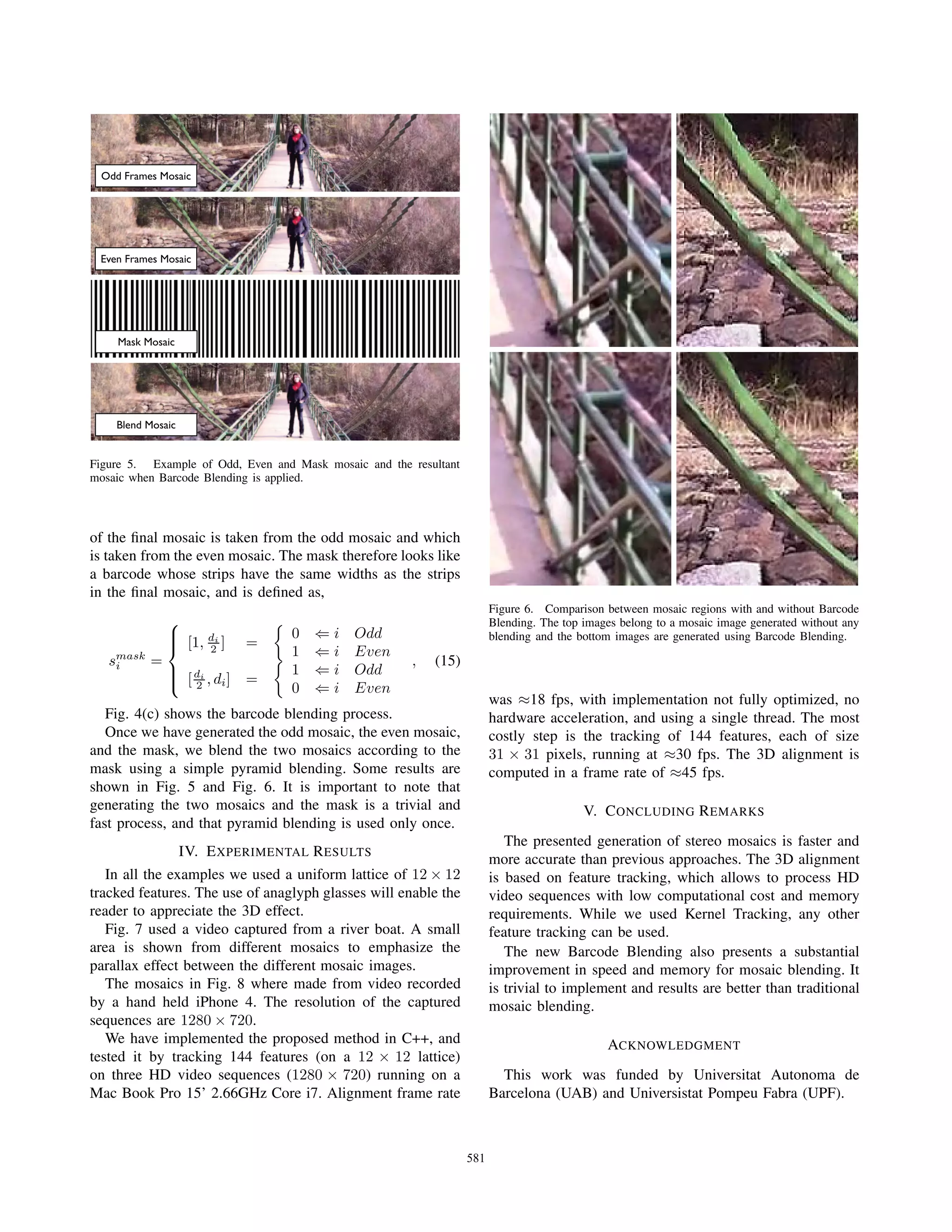 Odd Frames Mosaic
Even Frames Mosaic
Mask Mosaic
Blend Mosaic
Figure 5. Example of Odd, Even and Mask mosaic and the resultant
mosaic when Barcode Blending is applied.
of the ﬁnal mosaic is taken from the odd mosaic and which
is taken from the even mosaic. The mask therefore looks like
a barcode whose strips have the same widths as the strips
in the ﬁnal mosaic, and is deﬁned as,
smask
i =
⎧
⎪⎪⎨
⎪⎪⎩
[1, di
2 ] =
0 ⇐ i Odd
1 ⇐ i Even
[di
2 , di] =
1 ⇐ i Odd
0 ⇐ i Even
, (15)
Fig. 4(c) shows the barcode blending process.
Once we have generated the odd mosaic, the even mosaic,
and the mask, we blend the two mosaics according to the
mask using a simple pyramid blending. Some results are
shown in Fig. 5 and Fig. 6. It is important to note that
generating the two mosaics and the mask is a trivial and
fast process, and that pyramid blending is used only once.
IV. EXPERIMENTAL RESULTS
In all the examples we used a uniform lattice of 12 × 12
tracked features. The use of anaglyph glasses will enable the
reader to appreciate the 3D effect.
Fig. 7 used a video captured from a river boat. A small
area is shown from different mosaics to emphasize the
parallax effect between the different mosaic images.
The mosaics in Fig. 8 where made from video recorded
by a hand held iPhone 4. The resolution of the captured
sequences are 1280 × 720.
We have implemented the proposed method in C++, and
tested it by tracking 144 features (on a 12 × 12 lattice)
on three HD video sequences (1280 × 720) running on a
Mac Book Pro 15’ 2.66GHz Core i7. Alignment frame rate
Figure 6. Comparison between mosaic regions with and without Barcode
Blending. The top images belong to a mosaic image generated without any
blending and the bottom images are generated using Barcode Blending.
was ≈18 fps, with implementation not fully optimized, no
hardware acceleration, and using a single thread. The most
costly step is the tracking of 144 features, each of size
31 × 31 pixels, running at ≈30 fps. The 3D alignment is
computed in a frame rate of ≈45 fps.
V. CONCLUDING REMARKS
The presented generation of stereo mosaics is faster and
more accurate than previous approaches. The 3D alignment
is based on feature tracking, which allows to process HD
video sequences with low computational cost and memory
requirements. While we used Kernel Tracking, any other
feature tracking can be used.
The new Barcode Blending also presents a substantial
improvement in speed and memory for mosaic blending. It
is trivial to implement and results are better than traditional
mosaic blending.
ACKNOWLEDGMENT
This work was funded by Universitat Autonoma de
Barcelona (UAB) and Universistat Pompeu Fabra (UPF).
581
 