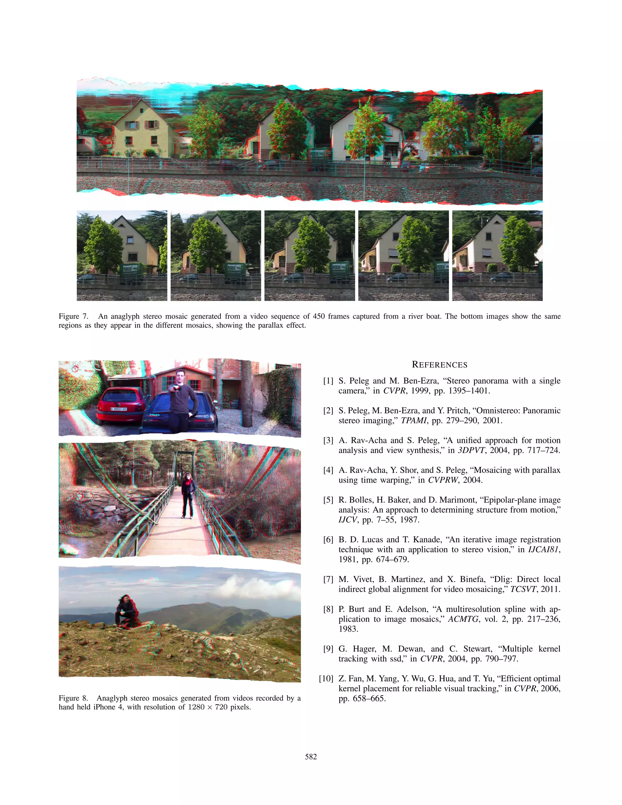 Figure 7. An anaglyph stereo mosaic generated from a video sequence of 450 frames captured from a river boat. The bottom images show the same
regions as they appear in the different mosaics, showing the parallax effect.
Figure 8. Anaglyph stereo mosaics generated from videos recorded by a
hand held iPhone 4, with resolution of 1280 × 720 pixels.
REFERENCES
[1] S. Peleg and M. Ben-Ezra, “Stereo panorama with a single
camera,” in CVPR, 1999, pp. 1395–1401.
[2] S. Peleg, M. Ben-Ezra, and Y. Pritch, “Omnistereo: Panoramic
stereo imaging,” TPAMI, pp. 279–290, 2001.
[3] A. Rav-Acha and S. Peleg, “A uniﬁed approach for motion
analysis and view synthesis,” in 3DPVT, 2004, pp. 717–724.
[4] A. Rav-Acha, Y. Shor, and S. Peleg, “Mosaicing with parallax
using time warping,” in CVPRW, 2004.
[5] R. Bolles, H. Baker, and D. Marimont, “Epipolar-plane image
analysis: An approach to determining structure from motion,”
IJCV, pp. 7–55, 1987.
[6] B. D. Lucas and T. Kanade, “An iterative image registration
technique with an application to stereo vision,” in IJCAI81,
1981, pp. 674–679.
[7] M. Vivet, B. Martinez, and X. Binefa, “Dlig: Direct local
indirect global alignment for video mosaicing,” TCSVT, 2011.
[8] P. Burt and E. Adelson, “A multiresolution spline with ap-
plication to image mosaics,” ACMTG, vol. 2, pp. 217–236,
1983.
[9] G. Hager, M. Dewan, and C. Stewart, “Multiple kernel
tracking with ssd,” in CVPR, 2004, pp. 790–797.
[10] Z. Fan, M. Yang, Y. Wu, G. Hua, and T. Yu, “Efﬁcient optimal
kernel placement for reliable visual tracking,” in CVPR, 2006,
pp. 658–665.
582
 