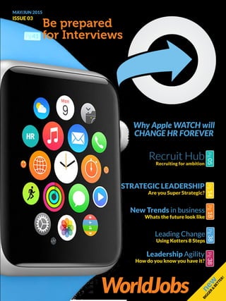 ISSUE 03
MAY/JUN 2015
new
BIGGER
&
BETTER!
STRATEGIC LEADERSHIP
Are you Super Strategic?
Pg14
New Trends in business
Whats the future look like
Pg18
Leading Change
Using Kotters 8 Steps
Pg38
Leadership Agility
How do you know you have it?
Pg38
Why Apple WATCH will
CHANGE HR FOREVER
Recruit Hub
Recruiting for ambition
Pg05
Be prepared
for Interviews
WorldJobs
Pg 41
 