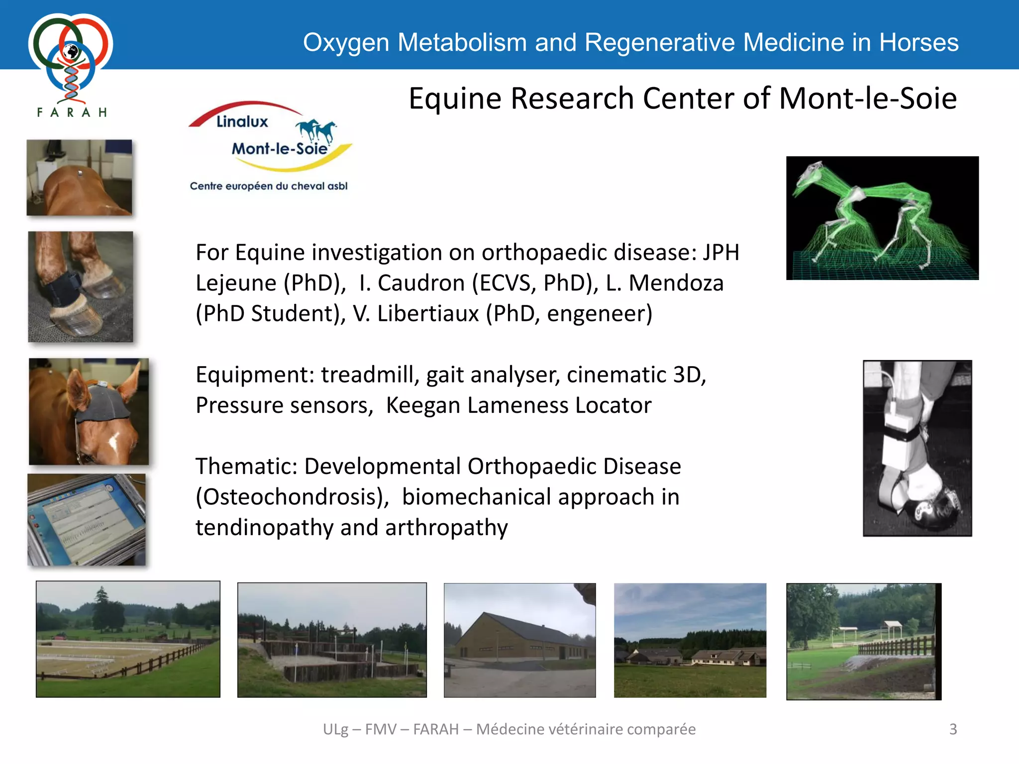 Oxygen Metabolism and Regenerative Medicine in Horses
Equine Research Center of Mont-le-Soie
3ULg – FMV – FARAH – Médecine vétérinaire comparée
For Equine investigation on orthopaedic disease: JPH
Lejeune (PhD), I. Caudron (ECVS, PhD), L. Mendoza
(PhD Student), V. Libertiaux (PhD, engeneer)
Equipment: treadmill, gait analyser, cinematic 3D,
Pressure sensors, Keegan Lameness Locator
Thematic: Developmental Orthopaedic Disease
(Osteochondrosis), biomechanical approach in
tendinopathy and arthropathy
 