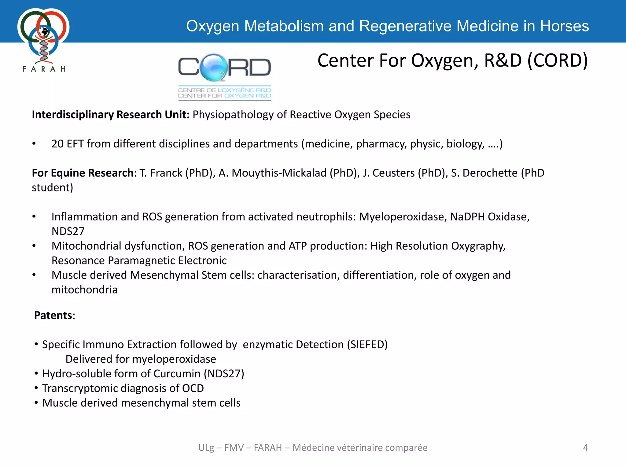 Oxygen Metabolism and Regenerative Medicine in Horses
Center For Oxygen, R&D (CORD)
4ULg – FMV – FARAH – Médecine vétérinaire comparée
Interdisciplinary Research Unit: Physiopathology of Reactive Oxygen Species
• 20 EFT from different disciplines and departments (medicine, pharmacy, physic, biology, ….)
For Equine Research: T. Franck (PhD), A. Mouythis-Mickalad (PhD), J. Ceusters (PhD), S. Derochette (PhD
student)
• Inflammation and ROS generation from activated neutrophils: Myeloperoxidase, NaDPH Oxidase,
NDS27
• Mitochondrial dysfunction, ROS generation and ATP production: High Resolution Oxygraphy,
Resonance Paramagnetic Electronic
• Muscle derived Mesenchymal Stem cells: characterisation, differentiation, role of oxygen and
mitochondria
Patents:
• Specific Immuno Extraction followed by enzymatic Detection (SIEFED)
Delivered for myeloperoxidase
• Hydro-soluble form of Curcumin (NDS27)
• Transcryptomic diagnosis of OCD
• Muscle derived mesenchymal stem cells
 