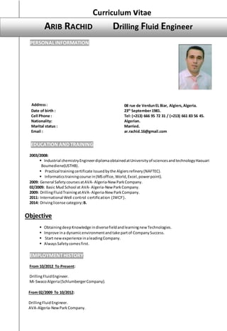 Curriculum vitae
EDUCATION AND TRAINING
2003/2008:
 Industrial chemistryEngineerdiplomaobtainedatUniversityof sciencesandtechnologyHaouari
Boumediene(USTHB).
 Practical trainingcertificate Issuedbythe Algiersrefinery(NAFTEC).
 Informaticstrainingcourse in(MSoffice,World,Excel,powerpoint).
2009: General Safety coursesatAVA- Algeria-New ParkCompany.
02/2009: Basic Mud School at AVA- Algeria-New ParkCompany.
2009: DrillingFluidTrainingatAVA- Algeria-New ParkCompany.
2011: International Well control certification (IWCF).
2014: Drivinglicense category:B.
Objective
 ObtainingdeepKnowledge indiversefieldandlearningnew Technologies.
 Improve ina dynamicenvironmentandtake partof CompanySuccess.
 Start new experience inaleadingCompany.
 Always Safetycomesfirst.
EMPLOYMENTHISTORY
From 10/2012 To Present:
DrillingFluidEngineer.
Mi-SwacoAlgeria(SchlumbergerCompany).
From 02/2009 To 10/2012:
DrillingFluidEngineer.
AVA-Algeria-NewParkCompany.
PERSONAL INFORMATION
Address: 08 rue de VerdunEL Biar, Algiers,Algeria.
Date of birth : 23th
September1981.
Cell Phone : Tel: (+213) 666 95 72 31 / (+213) 661 83 56 45.
Nationality: Algerian.
Marital status : Married.
Email : ar.rachid.16@gmail.com
ARIB RACHID Drilling Fluid Engineer
DRILLING FLUID SPECIALIST
DRILLING FLUID SPECIALIST
DRILLING FLUID SPECIALIST
DRILLING FLUID SPECIALIST
DRILLING FLUID SPECIALIST
DRILLING FLUID SPECIALIST
 
