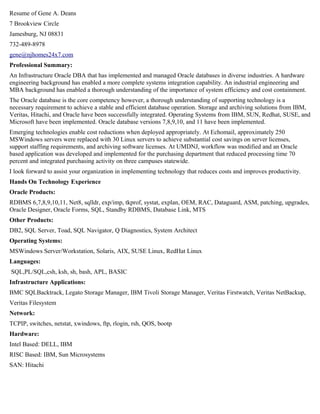 Resume of Gene A. Deans
7 Brookview Circle
Jamesburg, NJ 08831
732-489-8978
gene@njhomes24x7.com
Professional Summary:
An Infrastructure Oracle DBA that has implemented and managed Oracle databases in diverse industries. A hardware
engineering background has enabled a more complete systems integration capability. An industrial engineering and
MBA background has enabled a thorough understanding of the importance of system efficiency and cost containment.
The Oracle database is the core competency however, a thorough understanding of supporting technology is a
necessary requirement to achieve a stable and efficient database operation. Storage and archiving solutions from IBM,
Veritas, Hitachi, and Oracle have been successfully integrated. Operating Systems from IBM, SUN, Redhat, SUSE, and
Microsoft have been implemented. Oracle database versions 7,8,9,10, and 11 have been implemented.
Emerging technologies enable cost reductions when deployed appropriately. At Echomail, approximately 250
MSWindows servers were replaced with 30 Linux servers to achieve substantial cost savings on server licenses,
support staffing requirements, and archiving software licenses. At UMDNJ, workflow was modified and an Oracle
based application was developed and implemented for the purchasing department that reduced processing time 70
percent and integrated purchasing activity on three campuses statewide.
I look forward to assist your organization in implementing technology that reduces costs and improves productivity.
Hands On Technology Experience
Oracle Products:
RDBMS 6,7,8,9,10,11, Net8, sqlldr, exp/imp, tkprof, systat, explan, OEM, RAC, Dataguard, ASM, patching, upgrades,
Oracle Designer, Oracle Forms, SQL, Standby RDBMS, Database Link, MTS
Other Products:
DB2, SQL Server, Toad, SQL Navigator, Q Diagnostics, System Architect
Operating Systems:
MSWindows Server/Workstation, Solaris, AIX, SUSE Linux, RedHat Linux
Languages:
SQL,PL/SQL,csh, ksh, sh, bash, APL, BASIC
Infrastructure Applications:
BMC SQLBacktrack, Legato Storage Manager, IBM Tivoli Storage Manager, Veritas Firstwatch, Veritas NetBackup,
Veritas Filesystem
Network:
TCPIP, switches, netstat, xwindows, ftp, rlogin, rsh, QOS, bootp
Hardware:
Intel Based: DELL, IBM
RISC Based: IBM, Sun Microsystems
SAN: Hitachi
 