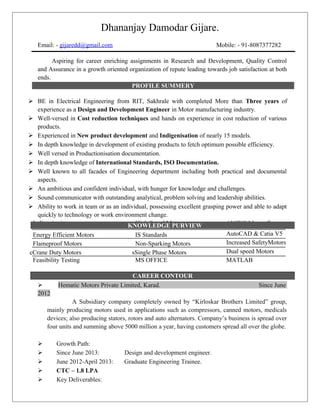 Dhananjay Damodar Gijare.
Email: - gijaredd@gmail.com Mobile: - 91-8087377282
Personal Profile
Aspiring for career enriching assignments in Research and Development, Quality Control
and Assurance in a growth oriented organization of repute leading towards job satisfaction at both
ends.
PROFILE SUMMERY
Personal Profile
 BE in Electrical Engineering from RIT, Sakhrale with completed More than Three years of
experience as a Design and Development Engineer in Motor manufacturing industry.
 Well-versed in Cost reduction techniques and hands on experience in cost reduction of various
products.
 Experienced in New product development and Indigenisation of nearly 15 models.
 In depth knowledge in development of existing products to fetch optimum possible efficiency.
 Well versed in Productionisation documentation.
 In depth knowledge of International Standards, ISO Documentation.
 Well known to all facades of Engineering department including both practical and documental
aspects.
 An ambitious and confident individual, with hunger for knowledge and challenges.
 Sound communicator with outstanding analytical, problem solving and leadership abilities.
 Ability to work in team or as an individual, possessing excellent grasping power and able to adapt
quickly to technology or work environment change.
Indigenisation High Speed Motor ANSYS Maxwell
Energy Efficient Motors IS Standards AutoCAD & Catia V5
Flameproof Motors Non-Sparking Motors Increased SafetyMotors
cCrane Duty Motors sSingle Phase Motors Dual speed Motors
Feasibility Testing MS OFFICE MATLAB
 Hematic Motors Private Limited, Karad. Since June
2012
A Subsidiary company completely owned by “Kirloskar Brothers Limited” group,
mainly producing motors used in applications such as compressors, canned motors, medicals
devices; also producing stators, rotors and auto alternators. Company’s business is spread over
four units and summing above 5000 million a year, having customers spread all over the globe.
 Growth Path:
 Since June 2013: Design and development engineer.
 June 2012-April 2013: Graduate Engineering Trainee.
 CTC – 1.8 LPA
 Key Deliverables:
KNOWLEDGE PURVIEW
CAREER CONTOUR
 