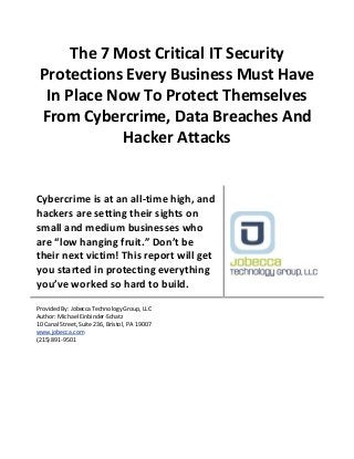 The 7 Most Critical IT Security
Protections Every Business Must Have
In Place Now To Protect Themselves
From Cybercrime, Data Breaches And
Hacker Attacks
Cybercrime is at an all-time high, and
hackers are setting their sights on
small and medium businesses who
are “low hanging fruit.” Don’t be
their next victim! This report will get
you started in protecting everything
you’ve worked so hard to build.
Provided By: Jobecca Technology Group, LLC
Author: Michael Einbinder-Schatz
10 Canal Street, Suite 236, Bristol, PA 19007
www.jobecca.com
(215) 891-9501
 
