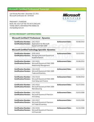 ID: 5979358
Last Activity Recorded : December 22, 2011
Microsoft Certification ID : 5979358
PRASHANT L THADESAR
BLDG. NO. A/9, FLAT NO 701 RUTU ENCLAVE
THANE ﴾WEST﴿, MAHARASHTRA 400601 IN
shantpal@gmail.com
ACTIVE MICROSOFT CERTIFICATIONS:
Microsoft Certified IT Professional - Dynamics
Microsoft Certified Technology Specialist -Dynamics
Certification Number : C413-9223 05/08/2010Achievement Date :
Certification/Version : Applications for Microsoft
Dynamics® NAV 2009
Certification Number : D591-6619 12/22/2011Achievement Date :
Certification/Version : Managing Microsoft Dynamics®
Implementations
Certification Number : C413-9221 05/08/2010Achievement Date :
Certification/Version : Microsoft Dynamics® NAV 2009
Relationship Management
Certification Number : C413-9220 03/12/2010Achievement Date :
Certification/Version : Microsoft Dynamics® NAV 2009
Trade and Inventory
Certification Number : C413-9219 03/08/2010Achievement Date :
Certification/Version : Microsoft Dynamics® NAV 2009
Core Setup and Finance
Certification Number : C413-9222 02/27/2010Achievement Date :
Certification/Version : Microsoft Dynamics® NAV 2009
Manufacturing
Certification Number : C413-9218 03/03/2008Achievement Date :
Certification/Version : Microsoft Dynamics® Navision
4.0 Costing
Certification Number : C413-9217 03/03/2008Achievement Date :
Certification/Version : Microsoft Dynamics® Navision
4.0 Trade & Inventory
Certification Number : C413-9216 01/10/2008Achievement Date :
Certification/Version : Microsoft Dynamics® Navision
4.0 Financials
 