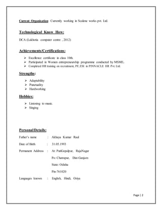 Page | 2
Current Organisation: Currently working in Scalene works pvt. Ltd.
Technological Know How:
DCA (Lakhotia computer centre , 2012)
Achievements/Certifications:
 Excellence certificate in class 10th.
 Participated in Women entrepreneurship programme conducted by MSME.
 Completed HR training on recruitment, PF,ESI in PINNACLE HR Pvt. Ltd.
Strengths:
 Adaptability
 Punctuality
 Hardworking
Hobbies:
 Listening to music.
 Singing
PersonalDetails:
Father’s name : Akhaya Kumar Raul
Date of Birth : 31.05.1993
Permanent Address : At: PutiGopalpur, RajaNagar
Po: Chatrapur, Dist-Ganjam
State: Odisha
Pin-761020
Languages known : English, Hindi, Oriya
 