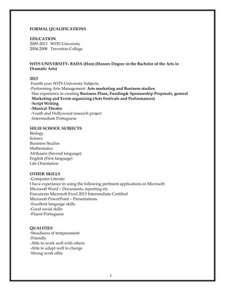 1
FORMAL QUALIFICATIONS
EDUCATION
2009-2013 WITS University
2004-2008 Treverton College
WITS UNIVERSITY- BADA (Hon) (Honors Degree in the Bachelor of the Arts in
Dramatic Arts)
2013
Fourth year WITS University Subjects:
-Performing Arts Management: Arts marketing and Business studies:
Has experience in creating Business Plans, Funding& Sponsorship Proposals, general
Marketing and Event organizing (Arts Festivals and Performances)
-Script Writing
-Musical Theatre
-Youth and Hollywood research project
-Intermediate Portuguese
HIGH SCHOOL SUBJECTS
Biology
Science
Business Studies
Mathematics
Afrikaans (Second language)
English (First language)
Life Orientation
OTHER SKILLS
-Computer Literate:
I have experience in using the following pertinent applications in Microsoft:
Microsoft Word – Documents, reporting etc.
Executrain Microsoft Excel 2013 Intermediate Certified
Microsoft PowerPoint – Presentations
-Excellent language skills
-Good social skills
-Fluent Portuguese
QUALITIES
-Steadiness of temperament
-Friendly
-Able to work well with others
-Able to adapt well to change
-Strong work ethic
 