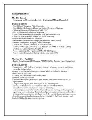 2
WORK EXPERIENCE
May 2015- Present
-Sponsorship and Promotions Executive & Jacaranda FM Brand Specialist
DUTIES INCLUDE:
-Attend Client/Campaign Pitch/Proposals
-Attend Bi Weekly Integrated Team and Station Operations Meetings
-Package a Minimum of 6 Features Weekly (JAC)
-Brief in Post Campaign Insights Timeously
-Create Proactive Opportunities and Package Station Promotions
-Create Accurate Schedules for Reactive Briefs Timeously
-Keep Schedule Revisions to a Minimum
-Implement a Minimum of 10 campaigns per month across Brands
-Timeous Management of Digital/ Social campaigns
-Creation and Timeous Approvals of Fees Chase Lists
-Monthly Updating of Collateral (JAC) – Features list, RAMS tool, Audio Library
-Creating and Updating of JAC Snap Shot
-Weekly Updating of the pipeline and Monthly TBS Figures
-Weekly Station Information sharing with the Sales team (JAC)
Mid-June 2014 – April 2015
- Events Coordinator at CNBC Africa- ABN 360 (Africa Business News Productions)
DUTIES INCLUDE:
-Work together with the Events Manager to ensure all aspects of events logistics are
covered and attended to.
- Attend to any client admin requirements on behalf of the Events Manager.
-Assist at the actual event.
-Draw up and monitor the timeline of an event.
-Research event opportunities.
-Ensure marketing and publicity for each event is rolled out consistently and at a
superior level.
-Compile event reports post- every event as and when required.
-Ensure ABN Productions and client standards are upheld at all times.
-Ensure time sensitive functions are executed timeously.
-Maintaining a calendar of events for effective long term planning and management
supervising and coordinating the activities of personnel, sub-contractors and vendors
in charge of accommodation, schedules, travel, day plans and registration procedures.
-Attend to any additional duties as and when required by the Events Manager and
head of ABN Productions from time to time.
 