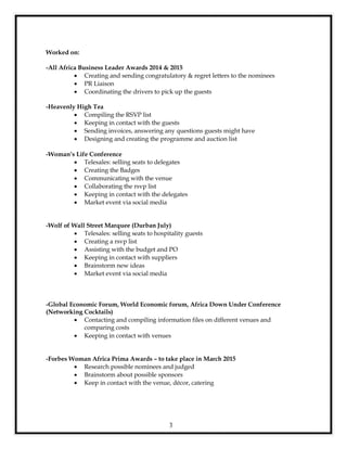 3
Worked on:
-All Africa Business Leader Awards 2014 & 2015
 Creating and sending congratulatory & regret letters to the nominees
 PR Liaison
 Coordinating the drivers to pick up the guests
-Heavenly High Tea
 Compiling the RSVP list
 Keeping in contact with the guests
 Sending invoices, answering any questions guests might have
 Designing and creating the programme and auction list
-Woman’s Life Conference
 Telesales: selling seats to delegates
 Creating the Badges
 Communicating with the venue
 Collaborating the rsvp list
 Keeping in contact with the delegates
 Market event via social media
-Wolf of Wall Street Marquee (Durban July)
 Telesales: selling seats to hospitality guests
 Creating a rsvp list
 Assisting with the budget and PO
 Keeping in contact with suppliers
 Brainstorm new ideas
 Market event via social media
-Global Economic Forum, World Economic forum, Africa Down Under Conference
(Networking Cocktails)
 Contacting and compiling information files on different venues and
comparing costs
 Keeping in contact with venues
-Forbes Woman Africa Prima Awards – to take place in March 2015
 Research possible nominees and judged
 Brainstorm about possible sponsors
 Keep in contact with the venue, décor, catering
 
