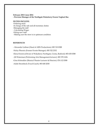 4
February 2013- June 2014
- Previous Manager of the Northgate Wakaberry Frozen Yoghurt Bar.
DUTIES INCLUDE:
-Ordering stock
-In charge of the safe and all monetary duties
-Managing the staff
- Calculating Wages
-Hiring new staff
- Making sure the store is in optimum condition
REFERENCES
- Alexander Leibner (Head of ABN Productions): 083 310 8388
-Nicky Pheonix (Former Events Manager): 083 522 2532
-Elena Fereirra (Owner of Wakaberry Northgate, Cresta, Bedford): 083 650 0388
- Jill Waterman (Performing Arts Management lecturer): 083 378 1656
-Gina Schmukler (Musical Theatre Lecturer & Director): 074 112 0308
-Adele Strombeck (Vocal Coach): 083 600 2030
 