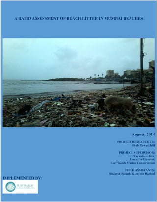 A RAPID ASSESSMENT OF BEACH LITTER IN MUMBAI BEACHES
August, 2014
PROJECT RESEARCHER:
Shah Nawaz Jelil
PROJECT SUPERVISOR:
Nayantara Jain,
Executive Director,
Reef Watch Marine Conservation
FIELD ASSISTANTS:
Bhavesh Solanki & Jayesh Rathod
IMPLEMENTED BY:
 