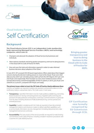 Cloud Industry Forum
Self Certification
Background
The Cloud Industry Forum (CIF) is an independent trade membership
body representing Managed Service Providers (MSPs) and technology
companies, which aims to:
	 Champion and advocate the adoption of Cloud Services by businesses and
individuals.
 Raise industry standards and bring greater transparency and trust to doing business
in the Cloud with its Code of Practice for MSPs.
	Give end users the tools and information required in order to make informed
business decisions about adoption of the Cloud.
In June 2015, CIF surveyed 250 UK-based organisations. When asked about their biggest
concerns during the decision-making process to move to the Cloud, 70 per cent cited
data security and 61 per cent data privacy, both up from the 2014 figures of 61 per cent
and 54 per cent respectively. There has been an even more marked increase in those
worried about losing control/manageability of their IT systems; in 2014, just 24 per cent
cited this as a concern, compared with 40 per cent today.
The primary issues relate to trust; the CIF Code of Practice clearly addresses these
concerns as suppliers are required to address key questions and provide evidence to the
certification body to substantiate claims. The Code covers 3 main areas.
	Transparency: Specified information must be made publicly available (e,g, ownership,
board, locations) or during contracting process (e.g. migration paths, licensing and
provisions for data protection and business continuity). Commercial terms in particular
must be clear, including disclosure of fully burdened pricing, contract periods and
renewal processes.
	Capability: Suppliers complying with the Code are required to have documented
management systems and resources in place to deliver specified capabilities such
as service levels, information security management (including data protection), data
management and service continuity.
	Accountability: The executive(s) of the service provider are required to make binding
commitments to the Code of Practice, including complaint resolution procedures with
customers for code related practices.
CIF - SELF CERTIFICATION
www.cloudindustryforum.org
CIF Certification
now formally
recognised by
EU Commission
through CCSL
Bringing greater
transparency and
trust to doing
business in the
Cloud with its Code
of Practice for
MSPs
 