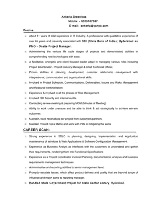 Ankerla Sreenivas 
Mobile: - 9059167387 
E-mail: -ankerla@yahoo.com 
Precise 
 About 8+ years of total experience in IT Industry. A professional with qualitative experience of 
over 6+ years and presently associated with SBI (State Bank of India), Hyderabad as 
PMO - Onsite Project Manager. 
 Administering the various life cycle stages of projects and demonstrated abilities in 
comprehending new technologies with ease. 
 A facilitative, energetic and client focused leader adept in managing various roles including 
Project Coordinator , Project Delivery Manager & Chief Technical Officer. 
 Proven abilities in planning, development, customer relationship management with 
interpersonal, communication and organizational skills. 
 Involved in Project Schedule, Communications, Deliverables, Issues and Risks Management 
and Resource Administration 
 Experience & involved in all the phases of Risk Management. 
 Involved ISO Security and internal audits. 
 Conducting review meeting & preparing MOM (Minutes of Meeting) 
 Ability to work under pressure and be able to think & act strategically to achieve win-win 
outcomes. 
 Maintain, track receivables per project from customers/partners 
 Maintain Project Risks Matrix and work with PMs in mitigating the same 
CAREER SCAN: 
 Strong experience in SDLC in planning, designing, implementation and Application 
maintenance of Windows & Web Applications & Software Configuration Management. . 
 Experience as Business Analyst as interfaces with the customers to understand and gather 
their requirements, rendering them into Functional Specifications 
 Experience as a Project Coordinator involved Planning, documentation, analysis and business 
requirements management techniques 
 Administrative and reporting abilities to senior management level. 
 Promptly escalate issues, which affect product delivery and quality that are beyond scope of 
influence and report same to reporting manager. 
 Handled State Government Project for State Center Library , Hyderabad. 
 