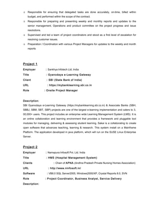  Responsible for ensuring that delegated tasks are done accurately, on-time, billed within 
budget, and performed within the scope of the contract. 
 Responsible for preparing and presenting weekly and monthly reports and updates to the 
senior management, Operations and product committee on the project progress and issue 
resolutions. 
 Supervised and led a team of project coordinators and stood as a first level of escalation for 
resolving customer issues. 
 Preparation / Coordination with various Project Managers for updates to the weekly and month 
reports 
Project 1 
Employer : Sankhya Infotech Ltd. India 
Title : Gyanodaya e-Learning Gateway 
Client : SBI (State Bank of India) 
URL : https://mybanklearning.sbi.co.in 
Role : Onsite Project Manager 
Description: 
SBI Gyanodaya e-Learning Gateway (https://mybanklearning.sbi.co.in) & Associate Banks (SBH, 
SBBJ, SBM, SBT, SBP) projects are one of the largest e-learning implementation and caters to 3, 
00,000+ users. This project includes an enterprise wide Learning Management System (LMS). It is 
an online collaboration and learning environment that provides a framework and pluggable tool 
modules for managing, delivering & assessing student learning. Sakai is a collaborating to create 
open software that advances teaching, learning & research. This system install on a Mainframe 
Platform. The application developed in java platform, which will run on the SUSE Linux Enterprise 
Server. 
Project 2 
Employer : Namapura Infosoft Pvt. Ltd. India 
Title : HMS (Hospital Management System) 
Clients : Chain of APNA (Andhra Pradesh Private Nursing Homes Association) 
URL : http://www.ninfosoft.in/ 
Software : VB6.0 SQL Server2005, Windows2000/XP, Crystal Reports 8.0, SVN 
Role : Project Coordinator, Business Analyst, Service Delivery 
Description: 
 