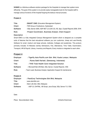 NIMMS is a felicitous software solution package for the Hospitals to manage their system more 
efficiently. The goal of this system is to provide easily manageable tools for the hospital staff to 
manage various functions of the hospital forgoing the tedious manual process. 
Project 3 
Title : SMART EMS (Education Management System) 
Client : TKR Group of Institutions, Hyderabad 
Software : SQL-Server 2005, ASP.NET 2.0 (C# 2.0), IIS, Ajax, Crystal Reports 2008, SVN 
Role : Project Coordinator, Business Analyst, Client Support 
Description : 
Smart EMS is a fully integrated Campus Management System which is designed as a complete 
suite of features that the best educational software you can customize, cheap and user-friendly 
Software for small, medium and large schools, institutes, Colleges and academies. This product, 
primarily includes 10 Modules namely Admissions, Fee, Attendance, Time Table, Examination, 
Transport, HR & Payroll, Library, Inventory and Reports, Every module is integrated to each other. 
Project 4 
Employer : Tigerfly Asia Pacific.com Sdn. Bhd. Kuala Lumpur, Malaysia 
Client : Ruma Sakit Kariadi, (Semarang, Indonesia) 
Title : THIS Total Health Care Integrated Solution 
Software : Microsoft.Net (VB.Net), SQL Server, Crystal Reports, VSS 
Role : Team Lead, Business Analyst, Application Support & maintenance 
Project 5 
Employer : ParaCorp Technologies Sdn Bhd, Malaysia 
Title : www.stemlife.com 
Client : Stem Life Sdn. Bhd, Malaysia 
Software : ASP 3.0, DHTML, VB Script, Java Script, SQL Server 7.0, VSS 
Date: 
Place: Secunderabad, India. (Ankerla Sreenivas) 
 