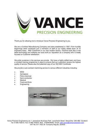 Vance Precision Engineering Ltd 1 Jamestown Business Park Levenbank Street Alexandria G83 8BZ Scotland
Tel: 01389 755010 Fax: 01389 755876 Mob: 07949036082 Email: colin.vance@vance-precision.com
VAT No: 671 7403 34 Company Reg No: 203935
Thank you for allowing me to introduce Vance Precision Engineering to you.
We are a Contract Manufacturing Company and were established in 1997. From humble
beginnings when employed just 3 members of staff to our highly skilled team of 12
engineers today. After investment in our new modern factory, machine tools also in the
latest technology and software we have built our reputation as a company who is totally
focused on Customer satisfaction.
We pride ourselves in the services we provide. We have a highly skilled team and have
a constant training programme in place to ensure that our customers receive the highest
quality of service. Please also find attached copy of our ISO 9001 Certificate.
We provide a sub-contract machining service to various different industries including:
 MOD
 Aerospace
 Petro-chemical
 Semi-conductor
 Medical
 Food and Drink
 Engineering
 