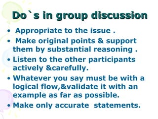 Do`s in group discussion
• Appropriate to the issue .
• Make original points & support
  them by substantial reasoning .
• Listen to the other participants
  actively &carefully.
• Whatever you say must be with a
  logical flow,&validate it with an
  example as far as possible.
• Make only accurate statements.
 