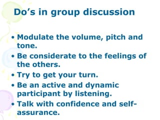 Do’s in group discussion

• Modulate the volume, pitch and
  tone.
• Be considerate to the feelings of
  the others.
• Try to get your turn.
• Be an active and dynamic
  participant by listening.
• Talk with confidence and self-
  assurance.
 