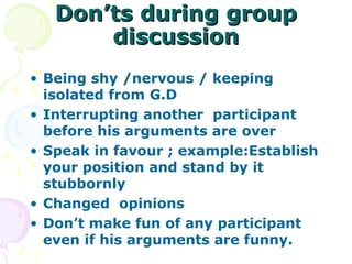 Don’ts during group
       discussion
• Being shy /nervous / keeping
  isolated from G.D
• Interrupting another participant
  before his arguments are over
• Speak in favour ; example:Establish
  your position and stand by it
  stubbornly
• Changed opinions
• Don’t make fun of any participant
  even if his arguments are funny.
 