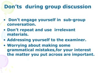 Don’ts during group discussion

• Don’t engage yourself in sub-group
  conversation.
• Don’t repeat and use irrelevant
  materials.
• Addressing yourself to the examiner.
• Worrying about making some
  grammatical mistakes,for your interest
  the matter you put across are important.
 