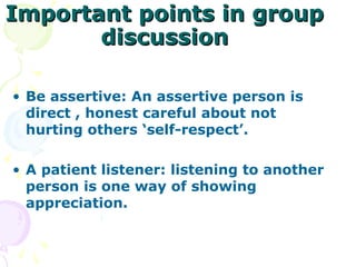 Important points in group
       discussion

• Be assertive: An assertive person is
  direct , honest careful about not
  hurting others ‘self-respect’.

• A patient listener: listening to another
  person is one way of showing
  appreciation.
 
