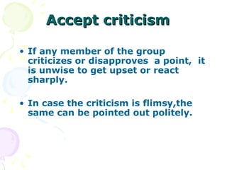 Accept criticism

• If any member of the group
  criticizes or disapproves a point, it
  is unwise to get upset or react
  sharply.

• In case the criticism is flimsy,the
  same can be pointed out politely.
 