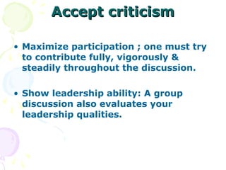 Accept criticism

• Maximize participation ; one must try
  to contribute fully, vigorously &
  steadily throughout the discussion.

• Show leadership ability: A group
  discussion also evaluates your
  leadership qualities.
 