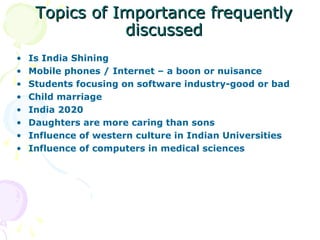 Topics of Importance frequently
                discussed
•   Is India Shining
•   Mobile phones / Internet – a boon or nuisance
•   Students focusing on software industry-good or bad
•   Child marriage
•   India 2020
•   Daughters are more caring than sons
•   Influence of western culture in Indian Universities
•   Influence of computers in medical sciences
 