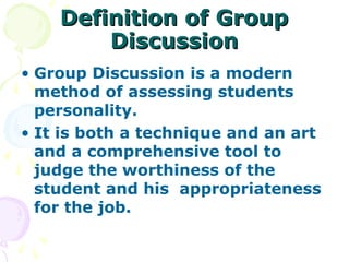 Definition of Group
        Discussion
• Group Discussion is a modern
  method of assessing students
  personality.
• It is both a technique and an art
  and a comprehensive tool to
  judge the worthiness of the
  student and his appropriateness
  for the job.
 