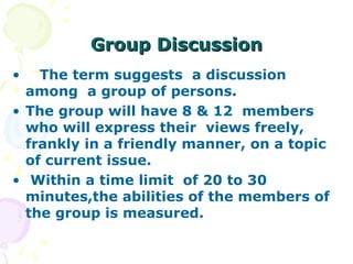 Group Discussion
•   The term suggests a discussion
  among a group of persons.
• The group will have 8 & 12 members
  who will express their views freely,
  frankly in a friendly manner, on a topic
  of current issue.
• Within a time limit of 20 to 30
  minutes,the abilities of the members of
  the group is measured.
 