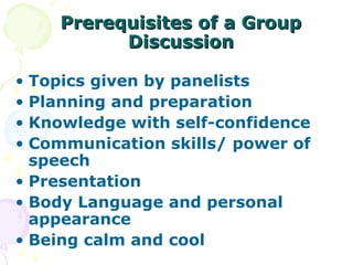 Prerequisites of a Group
          Discussion

• Topics given by panelists
• Planning and preparation
• Knowledge with self-confidence
• Communication skills/ power of
  speech
• Presentation
• Body Language and personal
  appearance
• Being calm and cool
 