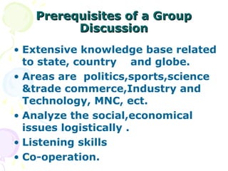 Prerequisites of a Group
         Discussion
• Extensive knowledge base related
  to state, country and globe.
• Areas are politics,sports,science
  &trade commerce,Industry and
  Technology, MNC, ect.
• Analyze the social,economical
  issues logistically .
• Listening skills
• Co-operation.
 