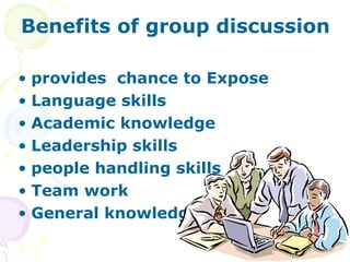 Benefits of group discussion

• provides chance to Expose
• Language skills
• Academic knowledge
• Leadership skills
• people handling skills
• Team work
• General knowledge.
 