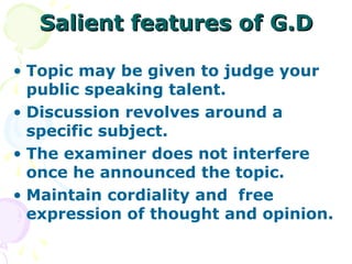 Salient features of G.D

• Topic may be given to judge your
  public speaking talent.
• Discussion revolves around a
  specific subject.
• The examiner does not interfere
  once he announced the topic.
• Maintain cordiality and free
  expression of thought and opinion.
 
