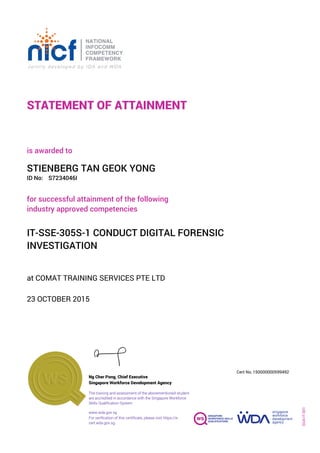 STATEMENT OF ATTAINMENT
ID No:
IT-SSE-305S-1 CONDUCT DIGITAL FORENSIC
INVESTIGATION
for successful attainment of the following
industry approved competencies
S7234046I
at COMAT TRAINING SERVICES PTE LTD
is awarded to
23 OCTOBER 2015
STIENBERG TAN GEOK YONG
SOA-IT-001
150000000599492
www.wda.gov.sg
Cert No.
The training and assessment of the abovementioned student
are accredited in accordance with the Singapore Workforce
Skills Qualification System
Singapore Workforce Development Agency
Ng Cher Pong, Chief Executive
For verification of this certificate, please visit https://e-
cert.wda.gov.sg
 