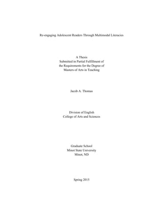 Re-engaging Adolescent Readers Through Multimodal Literacies
A Thesis
Submitted in Partial Fulfillment of
the Requirements for the Degree of
Masters of Arts in Teaching
Jacob A. Thomas
Division of English
College of Arts and Sciences
Graduate School
Minot State University
Minot, ND
Spring 2015
 