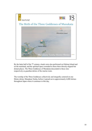By the latter half of the 7th century, rituals were also performed on Oshima Island and
on the mainland, and the spiritual space extended to these three directly-aligned but
distant places. The Three Goddesses of Munakata descended to these sites
respectively as guardian deities of the marine route.	
  	
The worship of the Three Goddesses collectively and integrally centered on one
Shinto shrine, Munakata Taisha, before it spread out to approximately 6,000 shrines
throughout Japan where it continues to this day.	
10
 
