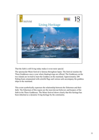 That the faith is still living today makes it even more special. 	
The spectacular Miare festival is famous throughout Japan. The festival reunites the
Three Goddesses once a year where thanksgivings are offered. The Goddesses on the
two islands are invited to meet the Goddess on the mainland. Approximately 200
fishing boats ornamented with colorful flags and various sails accompany the goddess
ships to the mainland. 	
This event symbolically expresses the relationship between the fishermen and their
faith. The fishermen of this region are the most devout believers and keepers of the
faith in the Three Goddesses. The Miare festival shows clearly that this heritage has
been inherited as a dynamic living heritage by the community.	
11
 