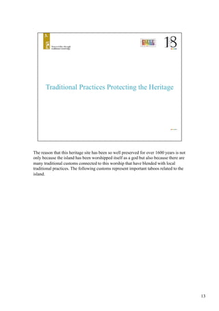 The reason that this heritage site has been so well preserved for over 1600 years is not
only because the island has been worshipped itself as a god but also because there are
many traditional customs connected to this worship that have blended with local
traditional practices. The following customs represent important taboos related to the
island.	
13
 